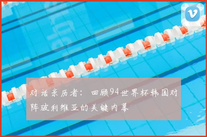 对话亲历者：回顾94世界杯韩国对阵玻利维亚的关键内幕