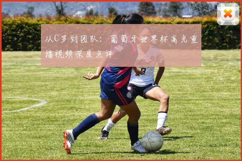 从C罗到团队：葡萄牙世界杯高光重播视频深度点评