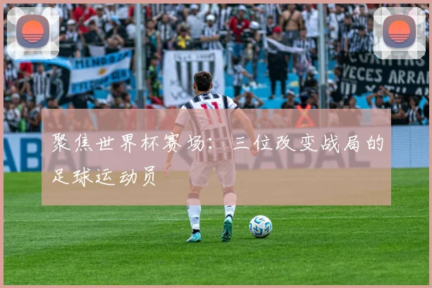 聚焦世界杯赛场:三位改变战局的足球运动员