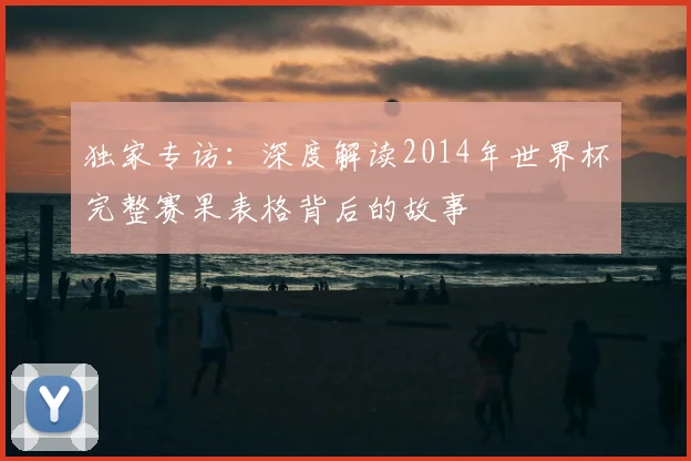 独家专访:深度解读2014年世界杯完整赛果表格背后的故事