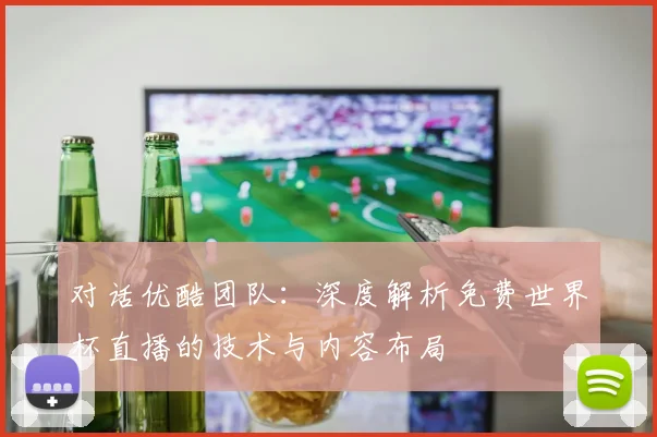 对话优酷团队：深度解析免费世界杯直播的技术与内容布局