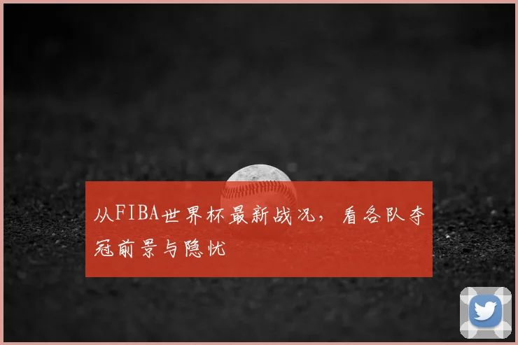 从FIBA世界杯最新战况，看各队夺冠前景与隐忧