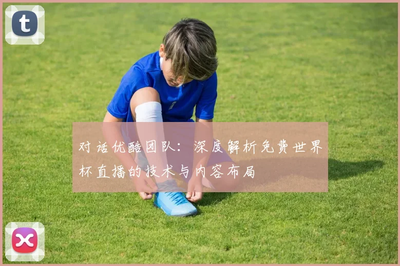对话优酷团队：深度解析免费世界杯直播的技术与内容布局
