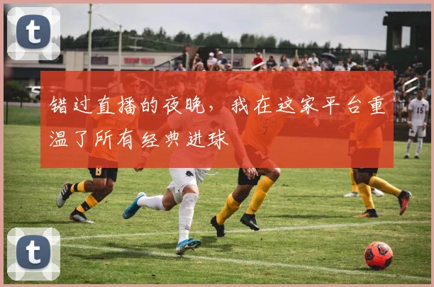 错过直播的夜晚，我在这家平台重温了所有经典进球