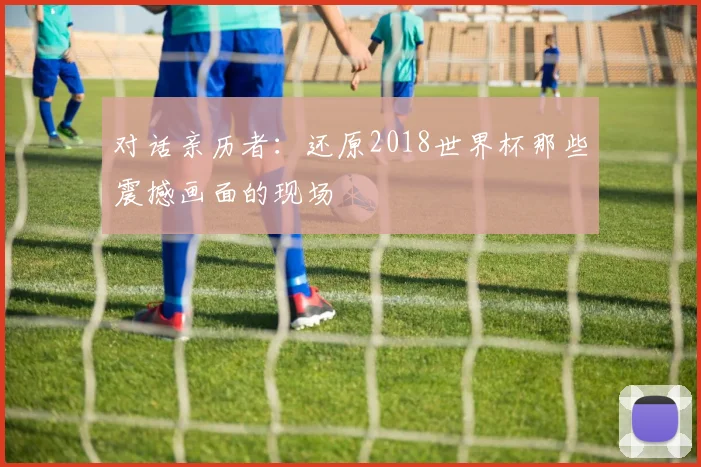 对话亲历者：还原2018世界杯那些震撼画面的现场