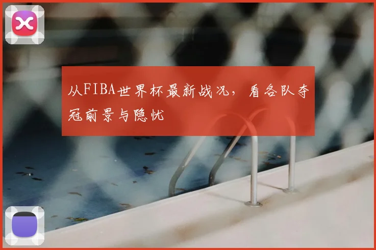 从FIBA世界杯最新战况，看各队夺冠前景与隐忧