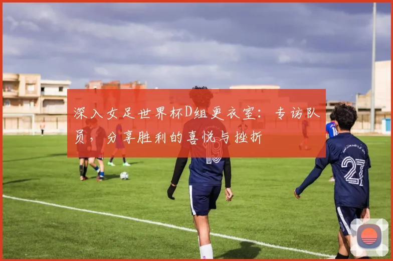 深入女足世界杯D组更衣室:专访队员,分享胜利的喜悦与挫折
