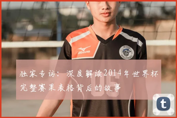 独家专访：深度解读2014年世界杯完整赛果表格背后的故事