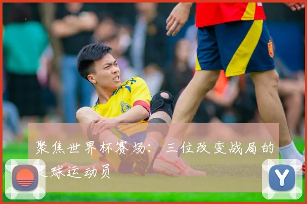 聚焦世界杯赛场:三位改变战局的足球运动员