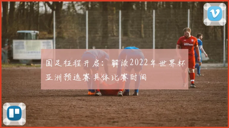 国足征程开启：解读2022年世界杯亚洲预选赛具体比赛时间