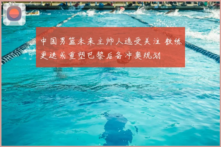 中国男篮未来主帅人选受关注 教练更迭或重塑巴黎后备冲奥规划