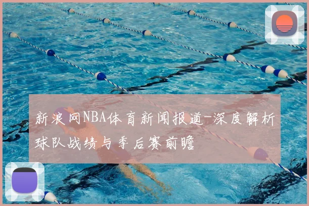 新浪网NBA体育新闻报道-深度解析球队战绩与季后赛前瞻
