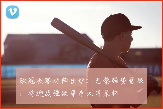 欧冠决赛对阵出炉：巴黎强势晋级，将迎战强敌争夺大耳朵杯