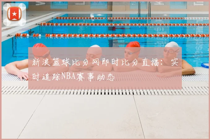 新浪篮球比分网即时比分直播：实时追踪NBA赛事动态