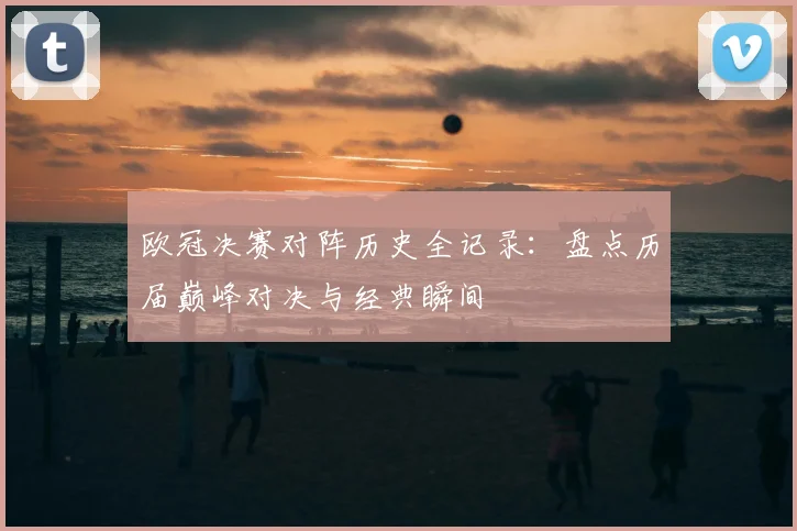 欧冠决赛对阵历史全记录：盘点历届巅峰对决与经典瞬间