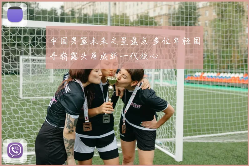 中国男篮未来之星盘点 多位年轻国手崭露头角成新一代核心