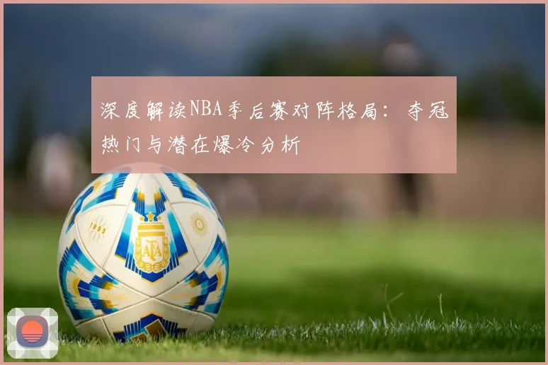 深度解读NBA季后赛对阵格局：夺冠热门与潜在爆冷分析