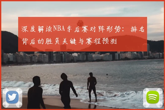 深度解读NBA季后赛对阵形势：排名背后的胜负关键与赛程预测