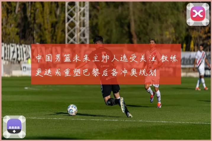 中国男篮未来主帅人选受关注 教练更迭或重塑巴黎后备冲奥规划