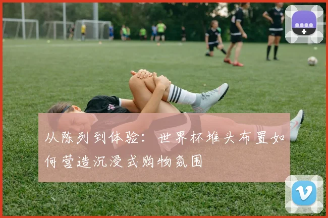 从陈列到体验：世界杯堆头布置如何营造沉浸式购物氛围