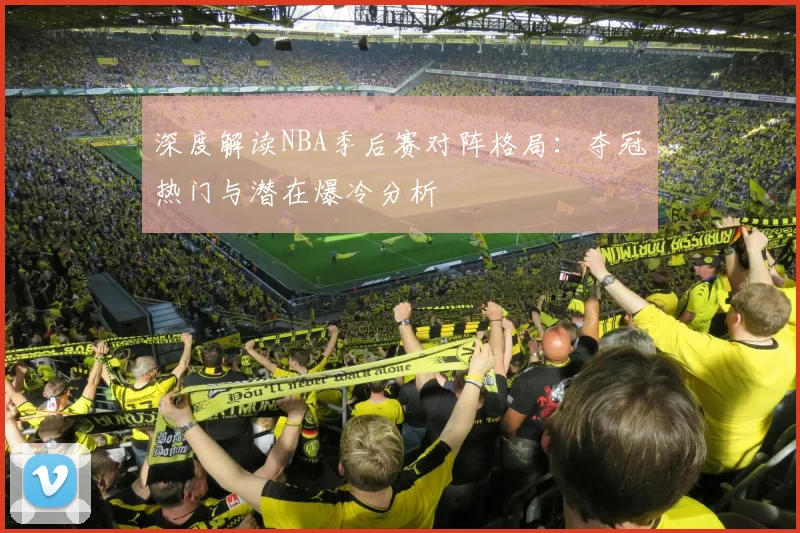 深度解读NBA季后赛对阵格局：夺冠热门与潜在爆冷分析