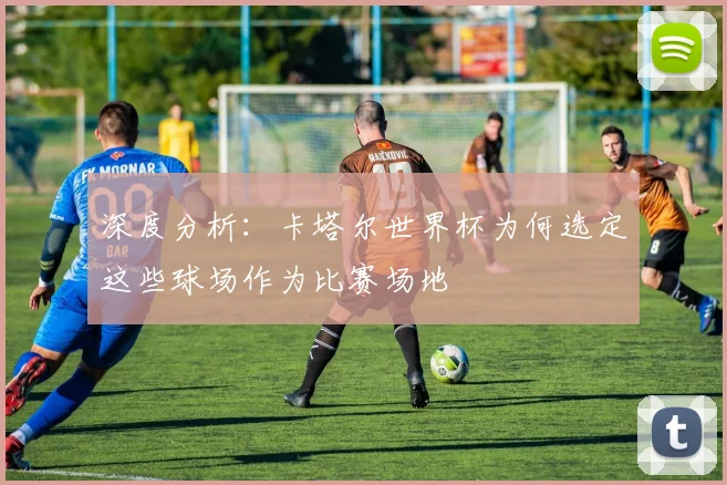 深度分析：卡塔尔世界杯为何选定这些球场作为比赛场地