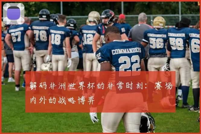 解码非洲世界杯的非常时刻：赛场内外的战略博弈