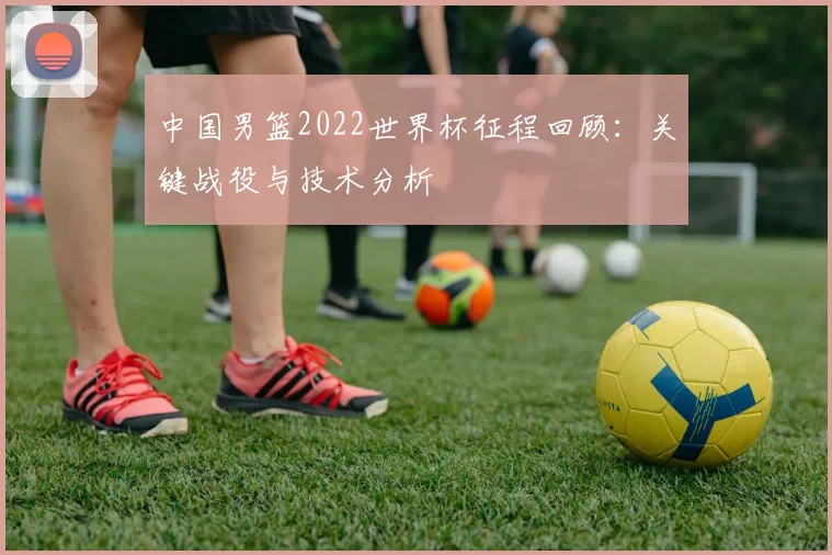 中国男篮2022世界杯征程回顾：关键战役与技术分析